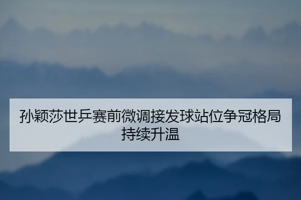 孙颖莎世乒赛前微调接发球站位争冠格局持续升温